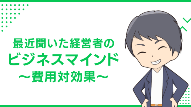 最近聞いた経営者のビジネスマインド〜費用対効果〜