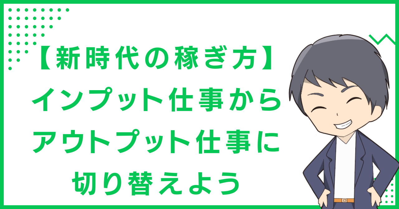 【新時代の稼ぎ方】インプット仕事からアウトプット仕事に切り替えよう